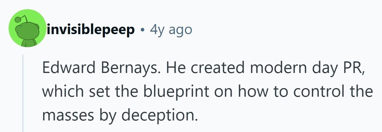 invisiblepeep 4y ago Edward Bernays. Не created modern day PR, which set the blueprint on how to control the masses by deception.
