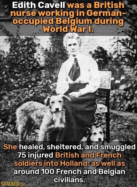 Edith Cavell was a British nurse working in German- occupied Belgium during World War I. She healed, sheltered, and smuggled 75 injured British and French soldiers into Holland, as well as around 100 French and Belgian civilians. CRACKED COM