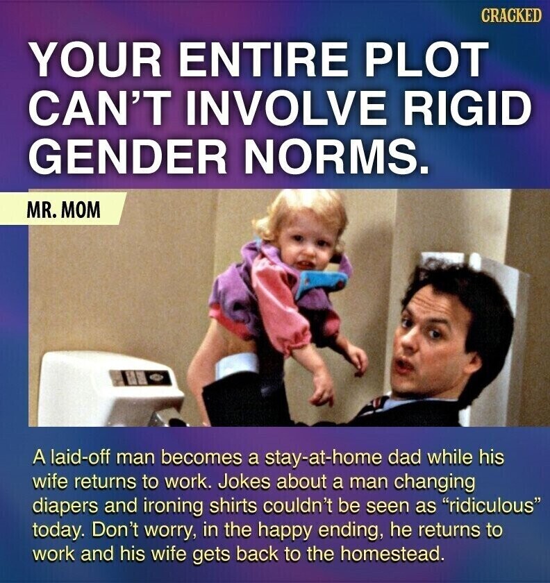 CRACKED YOUR ENTIRE PLOT CAN'T INVOLVE RIGID GENDER NORMS. MR. MOM A laid-off man becomes a stay-at-home dad while his wife returns to work. Jokes about a man changing diapers and ironing shirts couldn't be seen as ridiculous today. Don't worry, in the happy ending, he returns to work and his wife gets back to the homestead.