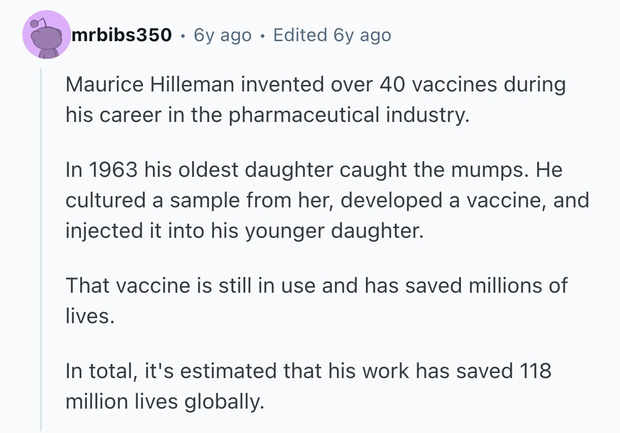 mrbibs350 6y ago e Edited 6y ago Maurice Hilleman invented over 40 vaccines during his career in the pharmaceutical industry. In 1963 his oldest daughter caught the mumps. Не cultured a sample from her, developed a vaccine, and injected it into his younger daughter. That vaccine is still in use and has saved millions of lives. In total, it's estimated that his work has saved 118 million lives globally.