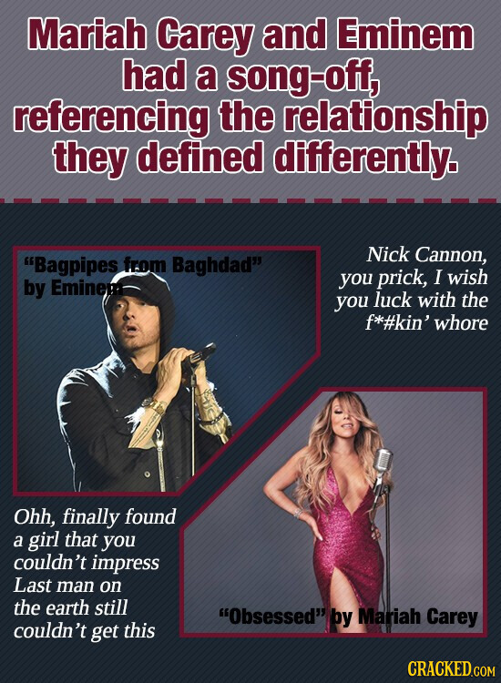 Mariah Carey and Eminem had a song-off, referencing the relationship they defined differently. Nick Cannon, Bagpipes from Baghdad you prick, I wish by Eminem you luck with the f*#kin' whore Ohh, finally found a girl that you couldn't impress Last man on the earth still Obsessed by Mariah Carey couldn't get this CRACKED.COM