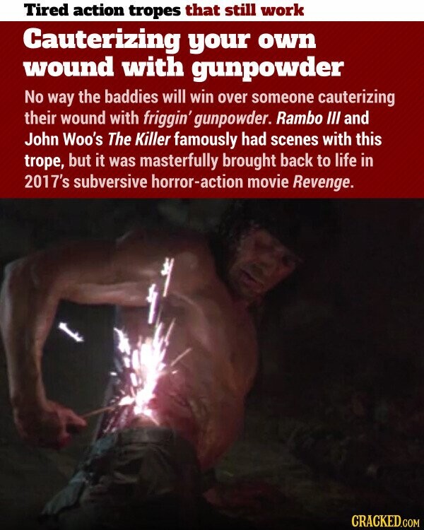 Tired action tropes that still work Cauterizing your own wound with gunpowder No way the baddies will win over someone cauterizing their wound with friggin' gunpowder. Rambo III and John Woo's The Killer famously had scenes with this trope, but it was masterfully brought back to life in 2017's subversive horror-action movie Revenge. CRACKED.COM