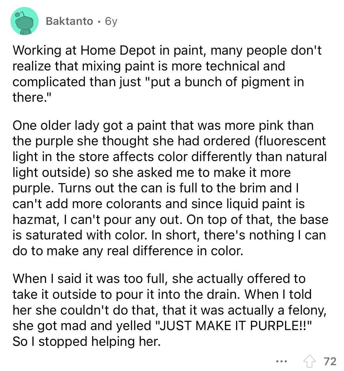 Baktanto 6y Working at Home Depot in paint, many people don't realize that mixing paint is more technical and complicated than just put a bunch of pigment in there. One older lady got a paint that was more pink than the purple she thought she had ordered (fluorescent light in the store affects color differently than natural light outside) so she asked me to make it more purple. Turns out the can is full to the brim and I can't add more colorants and since liquid paint is hazmat, I can't pour any out. On top of that, the base