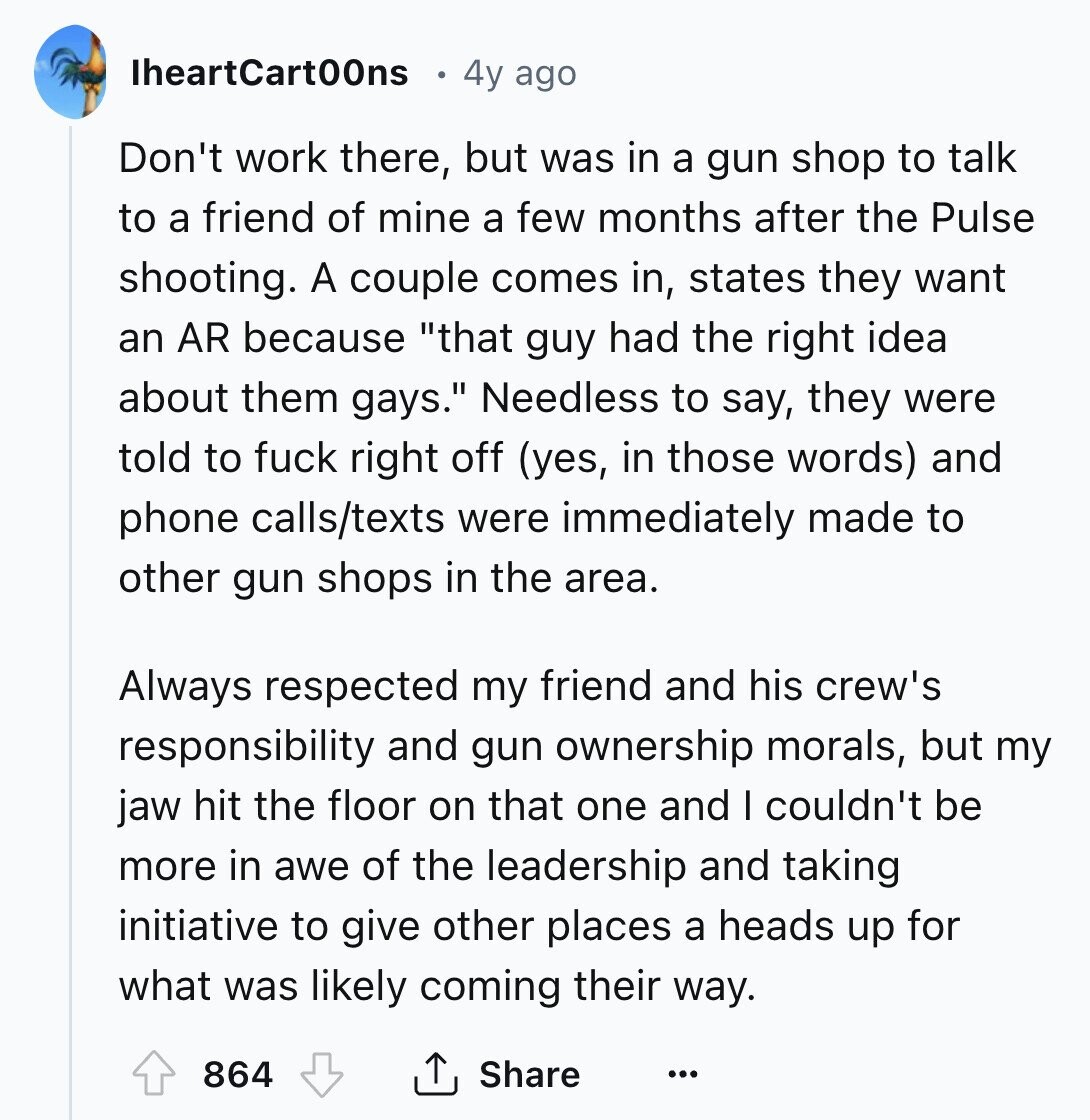 IheartCart00ns 4y ago Don't work there, but was in a gun shop to talk to a friend of mine a few months after the Pulse shooting. A couple comes in, states they want an AR because that guy had the right idea about them gays. Needless to say, they were told to fuck right off (yes, in those words) and phone calls/texts were immediately made to other gun shops in the area. Always respected my friend and his crew's responsibility and gun ownership morals, but my jaw hit the floor on that one and I couldn't be more in awe 