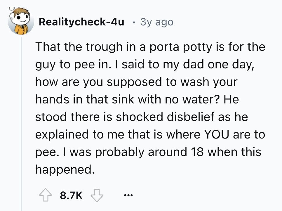 Realitycheck-4u 3y ago That the trough in a porta potty is for the guy to pee in. I said to my dad one day, how are you supposed to wash your hands in that sink with no water? Не stood there is shocked disbelief as he explained to me that is where YOU are to pee. I was probably around 18 when this happened. 8.7K ...