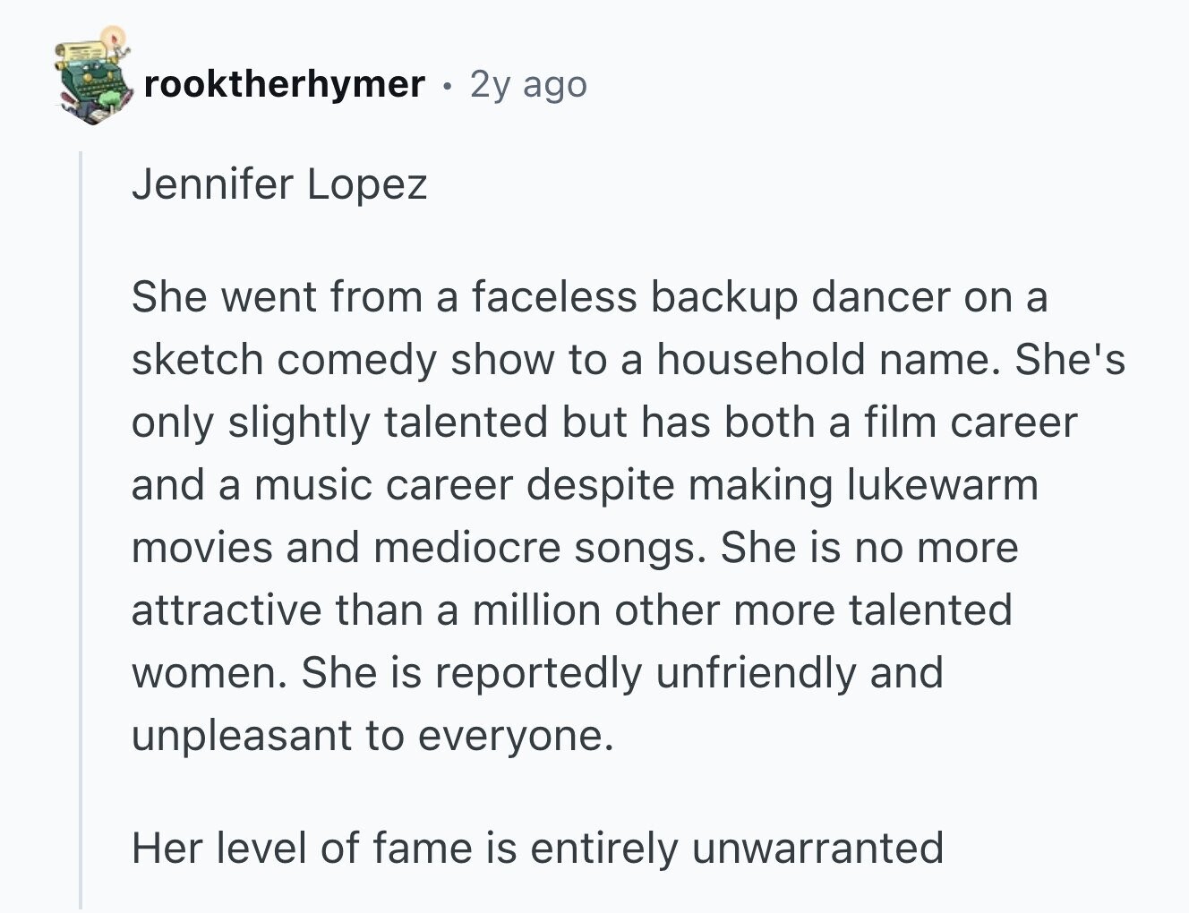 rooktherhymer 2y ago Jennifer Lopez She went from a faceless backup dancer on a sketch comedy show to a household name. She's only slightly talented but has both a film career and a music career despite making lukewarm movies and mediocre songs. She is no more attractive than a million other more talented women. She is reportedly unfriendly and unpleasant to everyone. Her level of fame is entirely unwarranted
