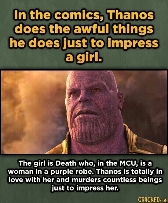 In the comics, Thanos does the awful things he does just to impress a girl. The girl is Death who, in the MCU, is a woman in a purple robe. Thanos is totally in love with her and murders countless beings just to impress her. CRACKED.COM