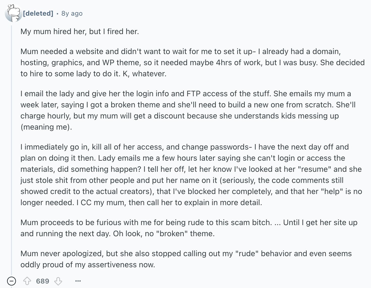 8y ago My mum hired her, but I fired her. Mum needed a website and didn't want to wait for me to set it up- already had a domain, hosting, graphics, and WP theme, so it needed maybe 4hrs of work, but I was busy. She decided to hire to some lady to do it. K, whatever. I email the lady and give her the login info and FTP access of the stuff. She emails my mum a week later, saying got a broken theme and she'll need to build a new one from scratch. She'll charge hourly, but