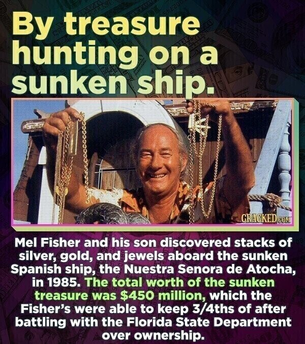 By treasure hunting on a sunken ship. - CRACKED.COM Mel Fisher and his son discovered stacks of silver, gold, and jewels aboard the sunken Spanish ship, the Nuestra Senora de Atocha, in 1985. The total worth of the sunken treasure was $450 million, which the Fisher's were able to keep 3/4ths of after battling with the Florida State Department over ownership.