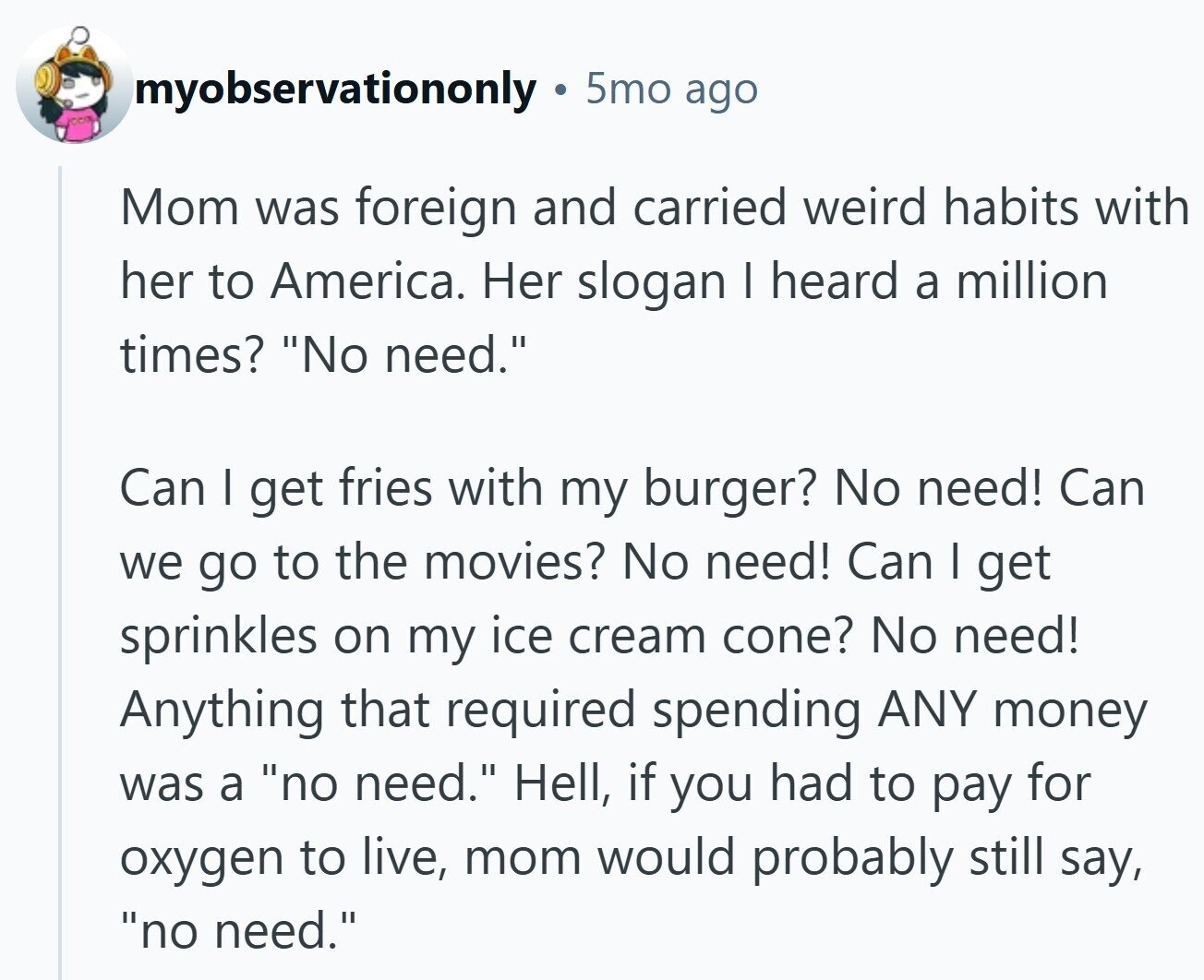 myobservationonly 5mo ago Mom was foreign and carried weird habits with her to America. Her slogan I heard a million times? No need. Can I get fries with my burger? No need! Can we go to the movies? No need! Can I get sprinkles on my ice cream cone? No need! Anything that required spending ANY money was a no need. Hell, if you had to pay for oxygen to live, mom would probably still say, no need.