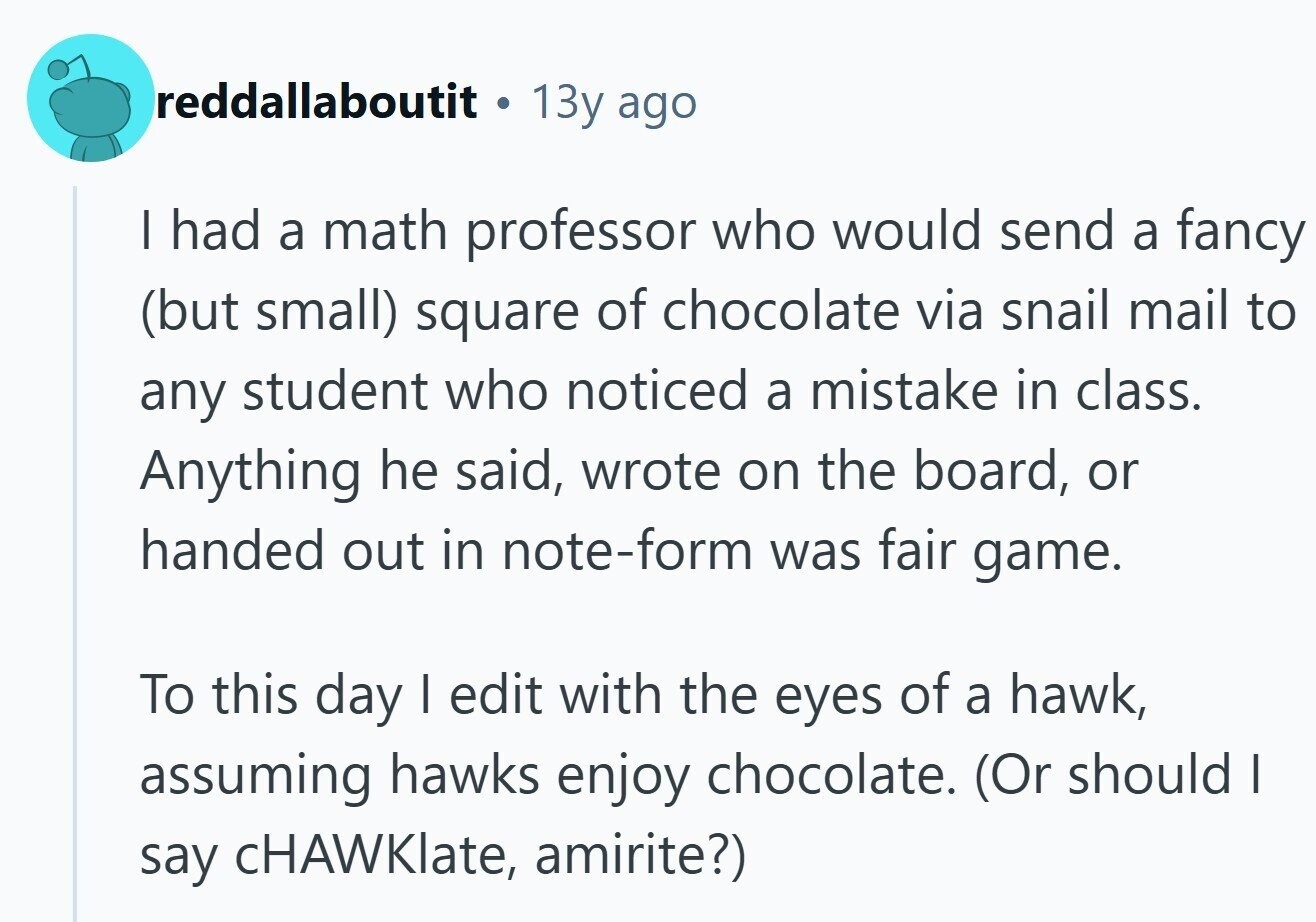 reddallaboutit ® 13y ago I had a math professor who would send a fancy (but small) square of chocolate via snail mail to any student who noticed a mistake in class. Anything he said, wrote on the board, or handed out in note-form was fair game. To this day I edit with the eyes of a hawk, assuming hawks enjoy chocolate. (Or should I say cHAWKlate, amirite?)