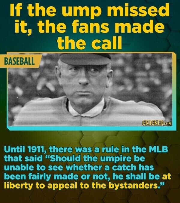 If the ump missed it, the fans made the call BASEBALL CRACKED.COM Until 1911, there was a rule in the MLB that said Should the umpire be unable to see whether a catch has been fairly made or not, he shall be at liberty to appeal to the bystanders.