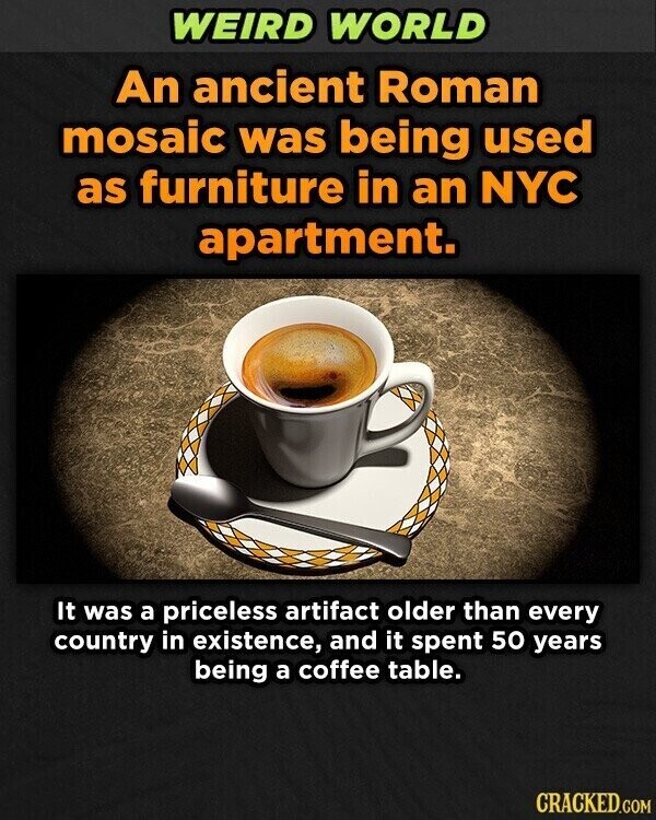 WEIRD WORLD An ancient Roman mosaic was being used as furniture in an NYC apartment. It was a priceless artifact older than every country in existence, and it spent 50 years being a coffee table. CRACKED.COM