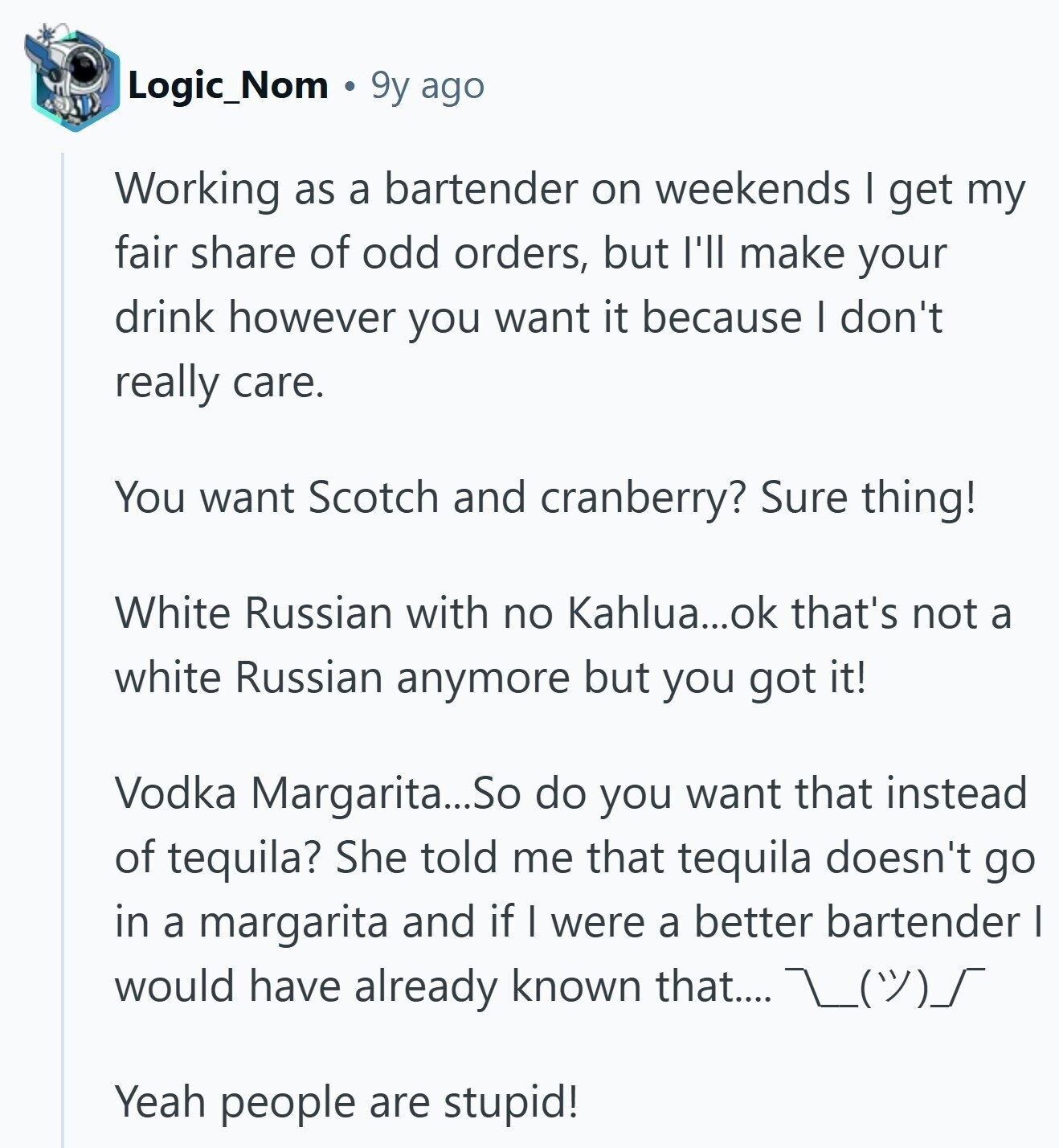 Logic_Nom 9y ago Working as a bartender on weekends I get my fair share of odd orders, but I'll make your drink however you want it because I don't really care. You want Scotch and cranberry? Sure thing! White Russian with no Kahlua...ok that's not a white Russian anymore but you got it! Vodka Margarita...So do you want that instead of tequila? She told me that tequila doesn't go in a margarita and if I were a better bartender I would have already known that.... L()/) Yeah people are stupid! 