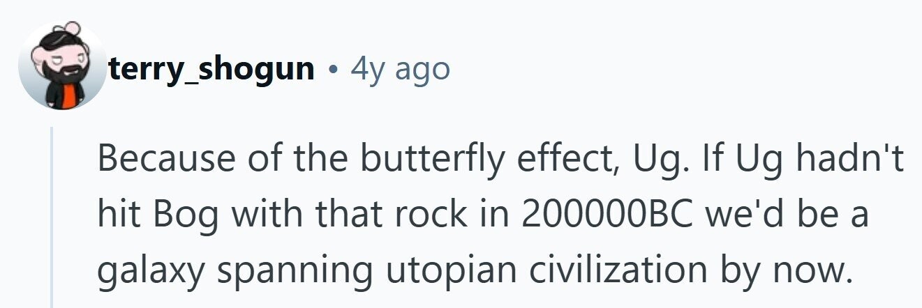 terry_shogun . 4y ago Because of the butterfly effect, Ug. If Ug hadn't hit Bog with that rock in 200000BC we'd be a galaxy spanning utopian civilization by now.