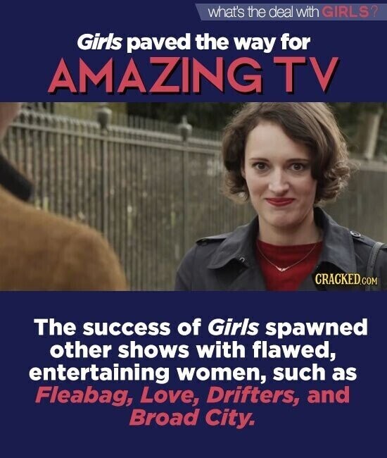 what's the deal with GIRLS? Girls paved the way for AMAZING TV CRACKED.COM The success of Girls spawned other shows with flawed, entertaining women, such as Fleabag, Love, Drifters, and Broad City.