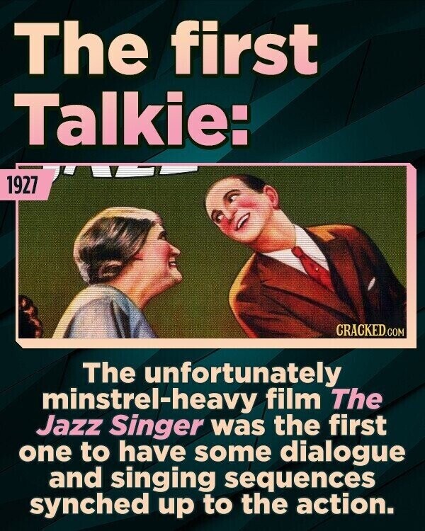 The first Talkie: 1927 CRACKED.COM The unfortunately minstrel-heavy film The Jazz Singer was the first one to have some dialogue and singing sequences synched up to the action.