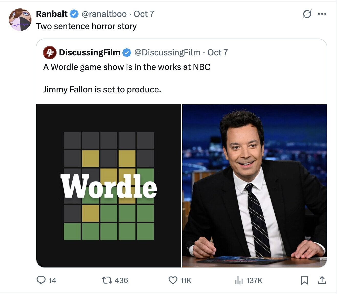 Ranbalt @ranaltboo Oct 7 G ... Two sentence horror story 4F DiscussingFilm @DiscussingFilm Oct 7 A Wordle game show is in the works at NBC Jimmy Fallon is set to produce. Wordle 14 436 137K 11K 