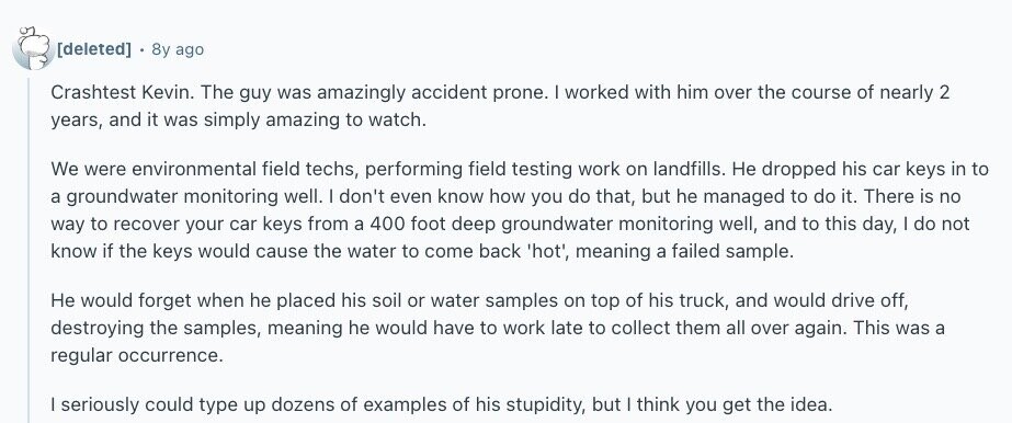  8y ago Crashtest Kevin. The guy was amazingly accident prone. I worked with him over the course of nearly 2 years, and it was simply amazing to watch. We were environmental field techs, performing field testing work on landfills. Не dropped his car keys in to a groundwater monitoring well. I don't even know how you do that, but he managed to do it. There is no way to recover your car keys from a 400 foot deep groundwater monitoring well, and to this day, | do not know if the keys would cause the water to come back 
