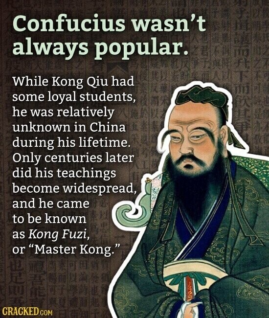 Confucius wasn't always popular. While Kong Qiu had some loyal students, he was relatively unknown in China during his lifetime. Only centuries later did his teachings become widespread, and he came to be known as Kong Fuzi, or Master Kong. CRACKED.COM
