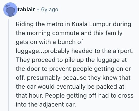 tablair 6y ago Riding the metro in Kuala Lumpur during the morning commute and this family gets on with a bunch of luggage...p probably headed to the airport. They proceed to pile up the luggage at the door to prevent people getting on or off, presumably because they knew that the car would eventually be packed at that hour. People getting off had to cross into the adjacent car. 