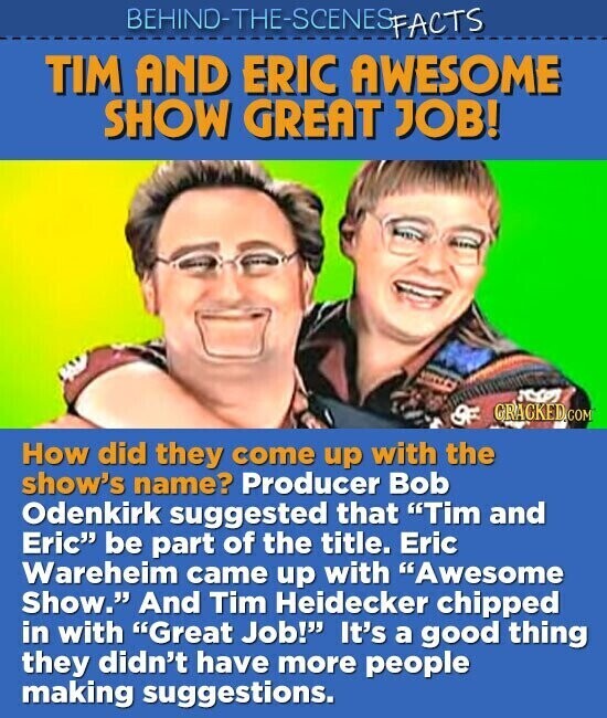 BEHIND-THE-SCENES FACTS TIM AND ERIC AWESOME SHOW GREAT JOB! GRACKED.COM OF How did they come up with the show's name? Producer Bob Odenkirk suggested that Tim and Eric be part of the title. Eric Wareheim came up with Awesome Show. And Tim Heidecker chipped in with Great Job! It's a good thing they didn't have more people making suggestions.