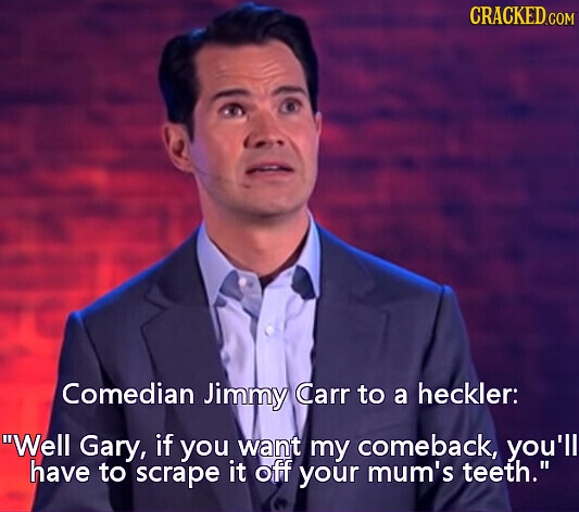 CRACKED.COM Comedian Jimmy Carr to a heckler: Well Gary, if you want my comeback, you'll have to scrape it off your mum's teeth.