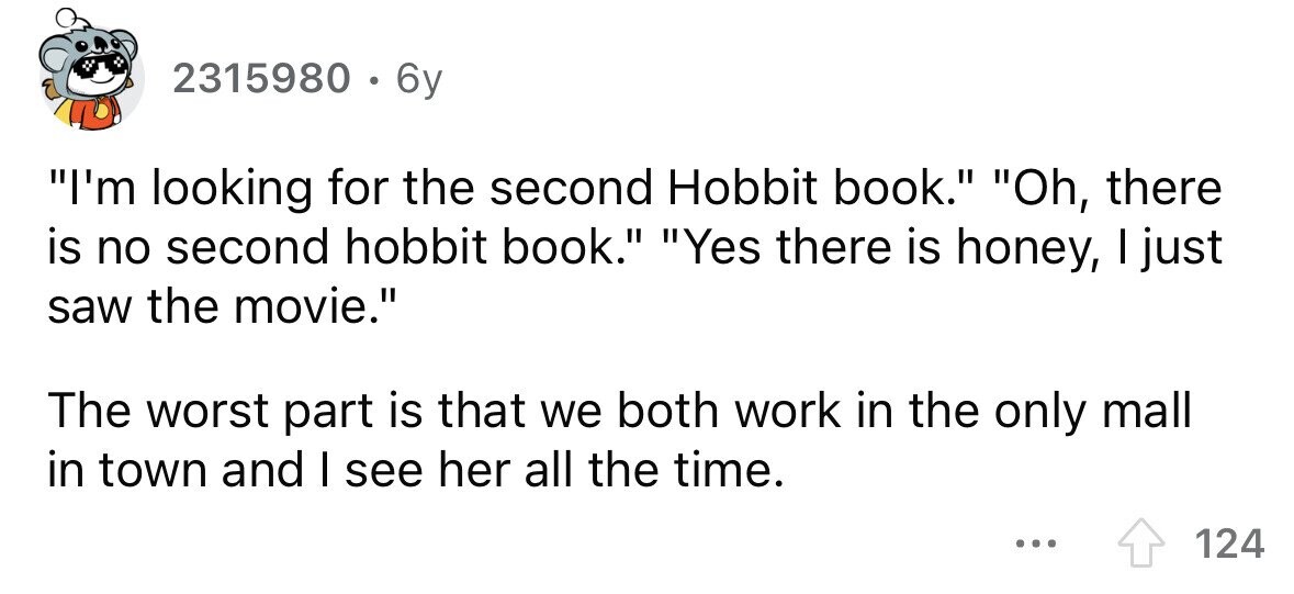 2315980 . 6y I'm looking for the second Hobbit book. Oh, there is no second hobbit book. Yes there is honey, I just saw the movie. The worst part is that we both work in the only mall in town and I see her all the time. ... 124