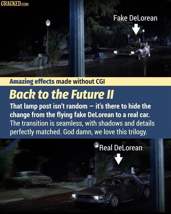 CRACKED.COM Fake DeLorean Amazing effects made without CGI Back to the Future II That lamp post isn't random - it's there to hide the change from the flying fake DeLorean to a real car. The transition is seamless, with shadows and details perfectly matched. God damn, we love this trilogy. Real DeLorean