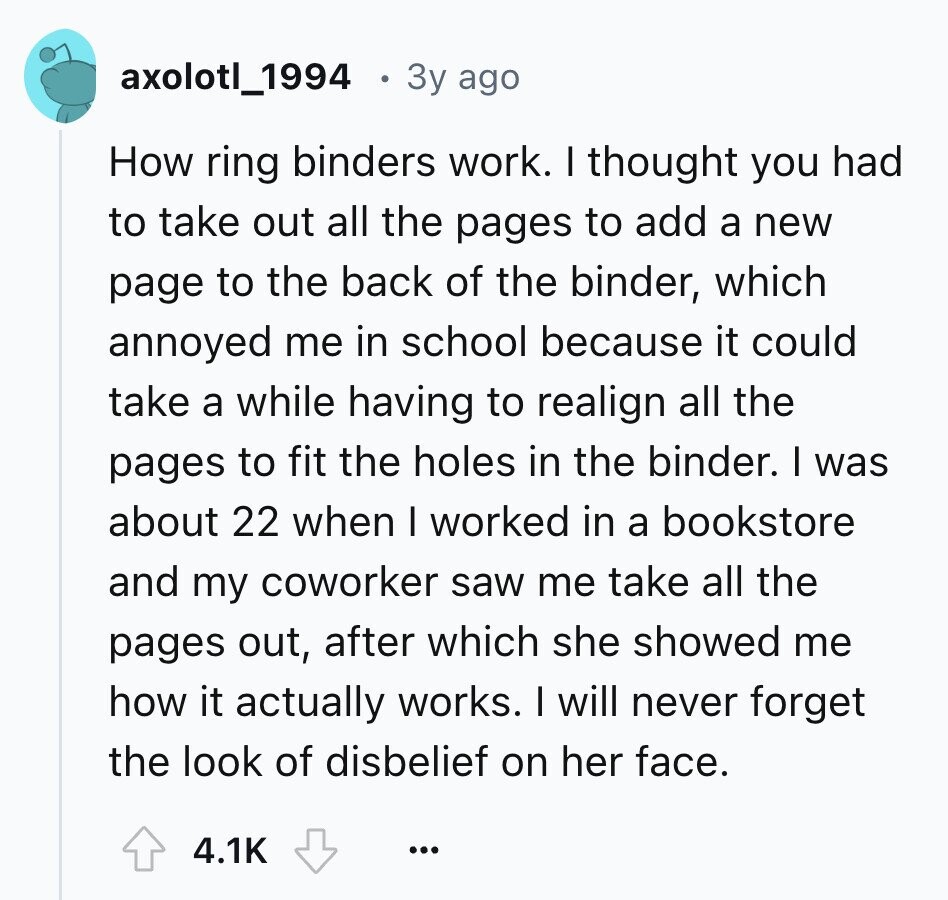axolotl_1994 3y ago How ring binders work. I thought you had to take out all the pages to add a new page to the back of the binder, which annoyed me in school because it could take a while having to realign all the pages to fit the holes in the binder. I was about 22 when I worked in a bookstore and my coworker saw me take all the pages out, after which she showed me how it actually works. I will never forget the look of disbelief on her face. 4.1K ...