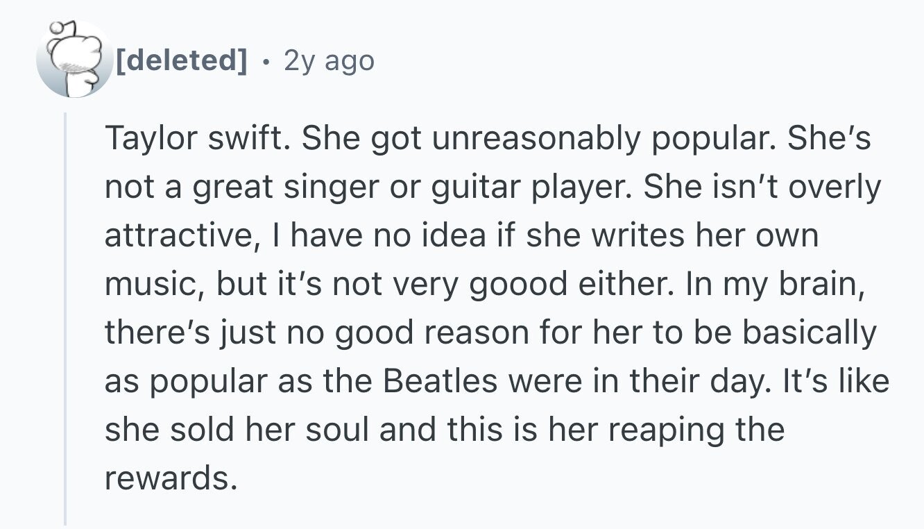 . 2y ago Taylor swift. She got unreasonably popular. She's not a great singer or guitar player. She isn't overly attractive, I have no idea if she writes her own music, but it's not very goood either. In my brain, there's just no good reason for her to be basically as popular as the Beatles were in their day. It's like she sold her soul and this is her reaping the rewards.
