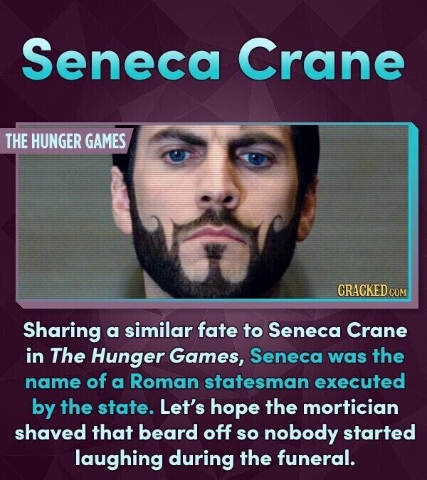 Seneca Crane THE HUNGER GAMES CRACKED.COM Sharing a similar fate to Seneca Crane in The Hunger Games, Seneca was the name of a Roman statesman executed by the state. Let's hope the mortician shaved that beard off so nobody started laughing during the funeral.