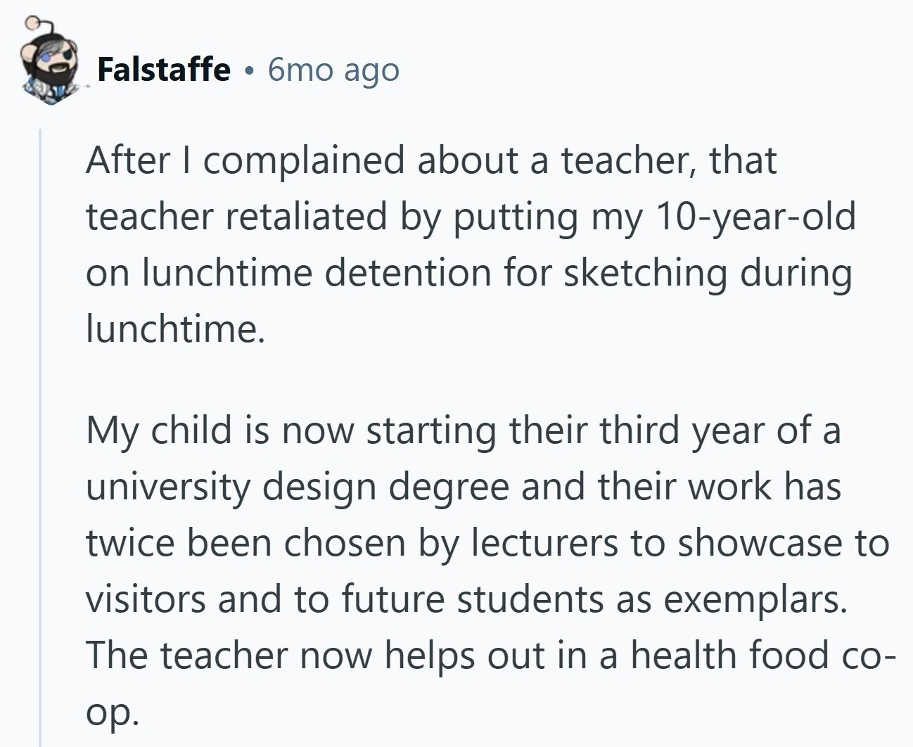 Falstaffe 6mo ago After I complained about a teacher, that teacher retaliated by putting my 10-year-old on lunchtime detention for sketching during lunchtime. My child is now starting their third year of a university design degree and their work has twice been chosen by lecturers to showcase to visitors and to future students as exemplars. The teacher now helps out in a health food со- ор.