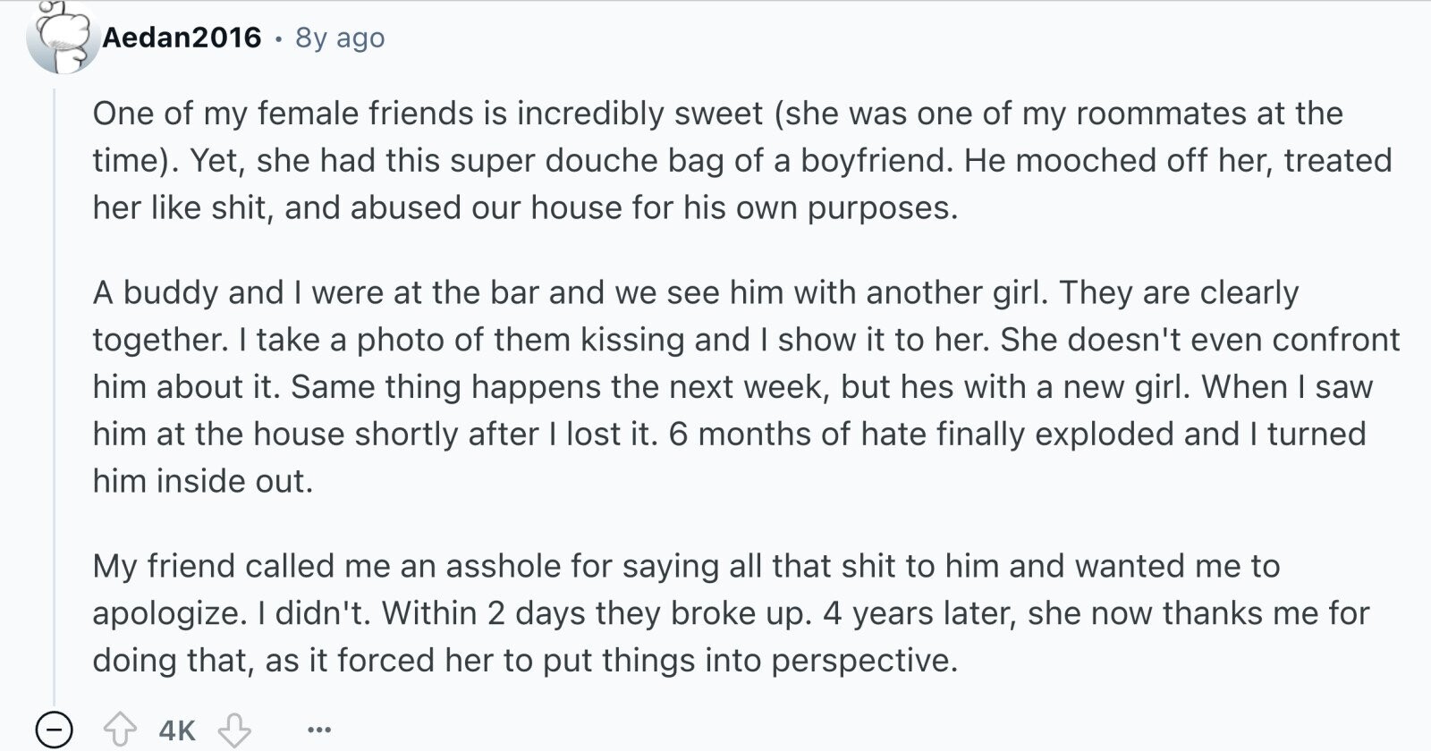 Aedan2016 8y ago One of my female friends is incredibly sweet (she was one of my roommates at the time). Yet, she had this super douche bag of a boyfriend. Не mooched off her, treated her like shit, and abused our house for his own purposes. A buddy and I were at the bar and we see him with another girl. They are clearly together. I take a photo of them kissing and I show it to her. She doesn't even confront him about it. Same thing happens the next week, but hes with a new girl. When I saw