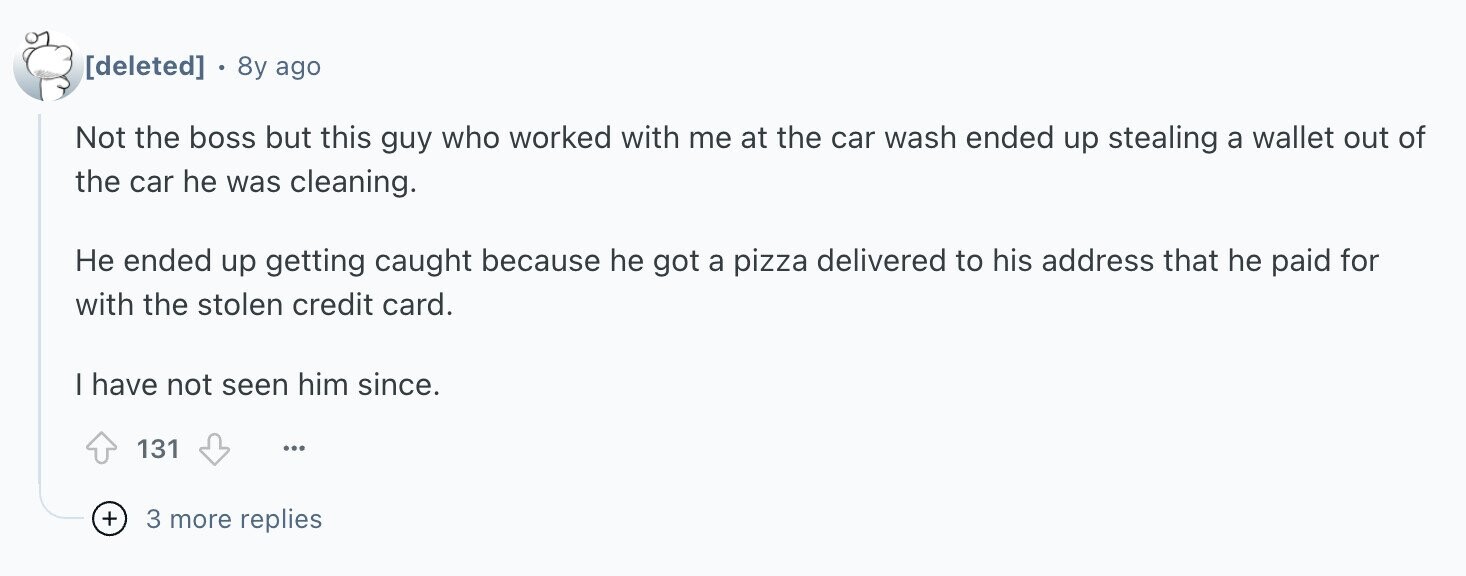 8y ago Not the boss but this guy who worked with me at the car wash ended up stealing a wallet out of the car he was cleaning. Не ended up getting caught because he got a pizza delivered to his address that he paid for with the stolen credit card. I have not seen him since. 131 ... + 3 more replies