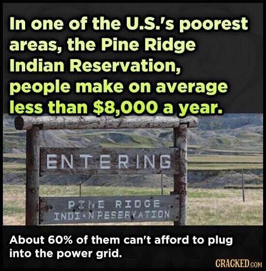 In one of the U.S.'s poorest areas, the Pine Ridge Indian Reservation, people make on average less than $8,000 a year. ENTERING PINE RIDGE INDIANPESERVATION About 60% of them can't afford to plug into the power grid. CRACKED.COM