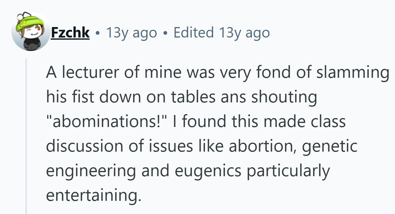 Fzchk E 13y ago Edited 13y ago A lecturer of mine was very fond of slamming his fist down on tables ans shouting abominations! I found this made class discussion of issues like abortion, genetic engineering and eugenics particularly entertaining.