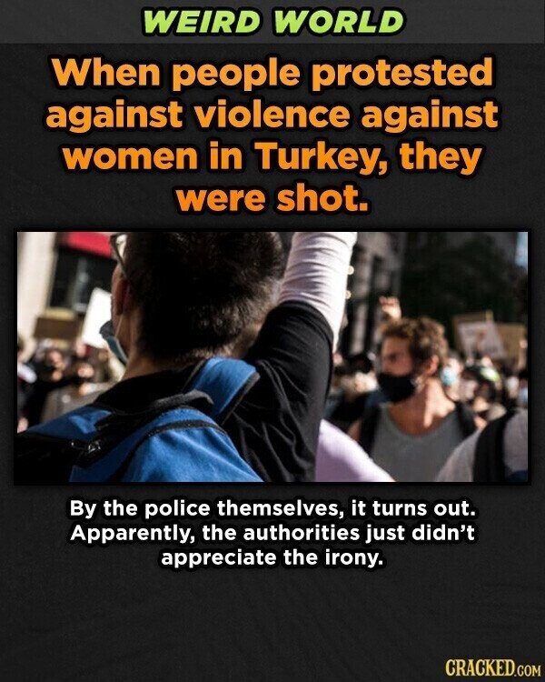 WEIRD WORLD When people protested against violence against women in Turkey, they were shot. By the police themselves, it turns out. Apparently, the authorities just didn't appreciate the irony. CRACKED.COM