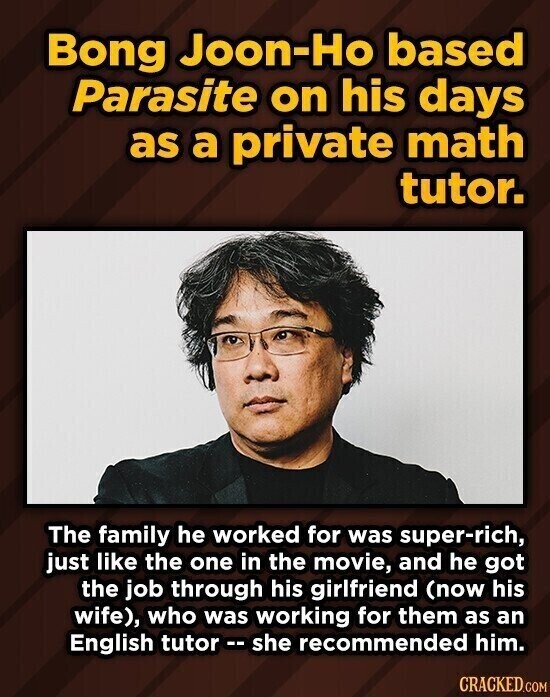 Bong Joon-Ho based Parasite on his days as a private math tutor. The family he worked for was super-rich, just like the one in the movie, and he got the job through his girlfriend (now his wife), who was working for them as an English tutor r-- she recommended him. CRACKED.COM