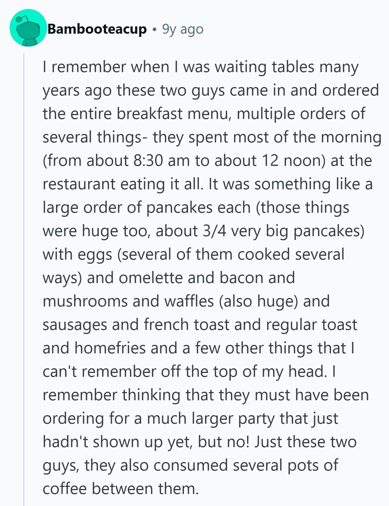 Bambooteacup 9y ago I remember when I was waiting tables many years ago these two guys came in and ordered the entire breakfast menu, multiple orders of several things- they spent most of the morning (from about 8:30 am to about 12 noon) at the restaurant eating it all. It was something like a large order of pancakes each (those things were huge too, about 3/4 very big pancakes) with eggs (several of them cooked several ways) and omelette and bacon and mushrooms and waffles (also huge) and sausages and french toast and regular toast and homefries and a few 