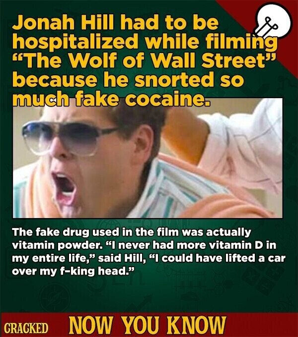 Jonah Hill had to be hospitalized while filming The Wolf of Wall Street because he snorted so much fake cocaine. The fake drug used in the film was actually vitamin powder. I never had more vitamin D in my entire life, said Hill, I could have lifted a car over my f-king head. CRACKED NOW YOU KNOW