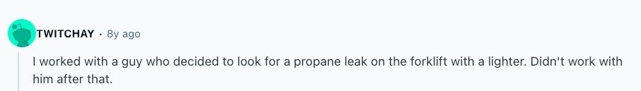 TWITCHAY 8y ago I worked with a guy who decided to look for a propane leak on the forklift with a lighter. Didn't work with him after that. 