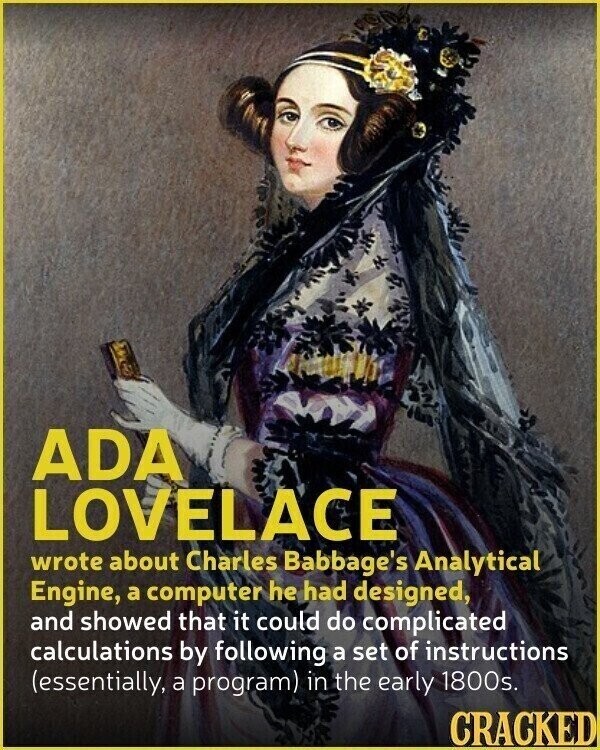 ADA LOVELACE wrote about Charles Babbage's Analytical Engine, a computer he had designed, and showed that it could do complicated calculations by following a set of instructions (essentially, a program) in the early 1800s. CRACKED