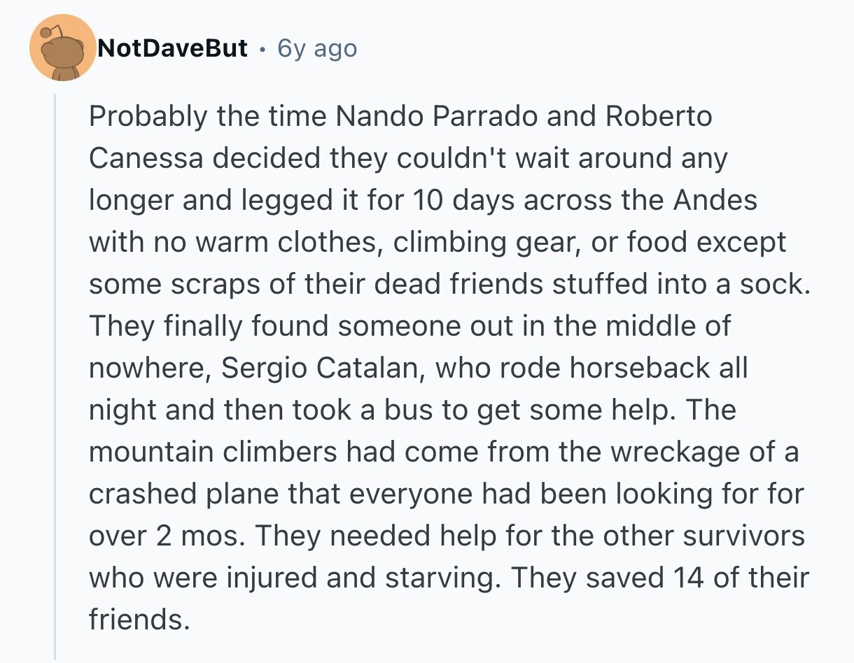 NotDaveBut 6y ago Probably the time Nando Parrado and Roberto Canessa decided they couldn't wait around any longer and legged it for 10 days across the Andes with no warm clothes, climbing gear, or food except some scraps of their dead friends stuffed into a sock. They finally found someone out in the middle of nowhere, Sergio Catalan, who rode horseback all night and then took a bus to get some help. The mountain climbers had come from the wreckage of a crashed plane that everyone had been looking for for over 2 mos. They needed help for the other