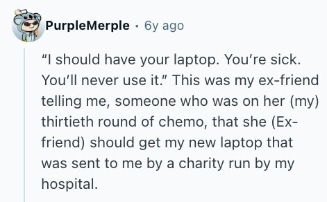 PurpleMerple . 6y ago I should have your laptop. You're sick. You'll never use it. This was my ex-friend telling me, someone who was on her (my) thirtieth round of chemo, that she (Ex- friend) should get my new laptop that was sent to me by a charity run by my hospital. 