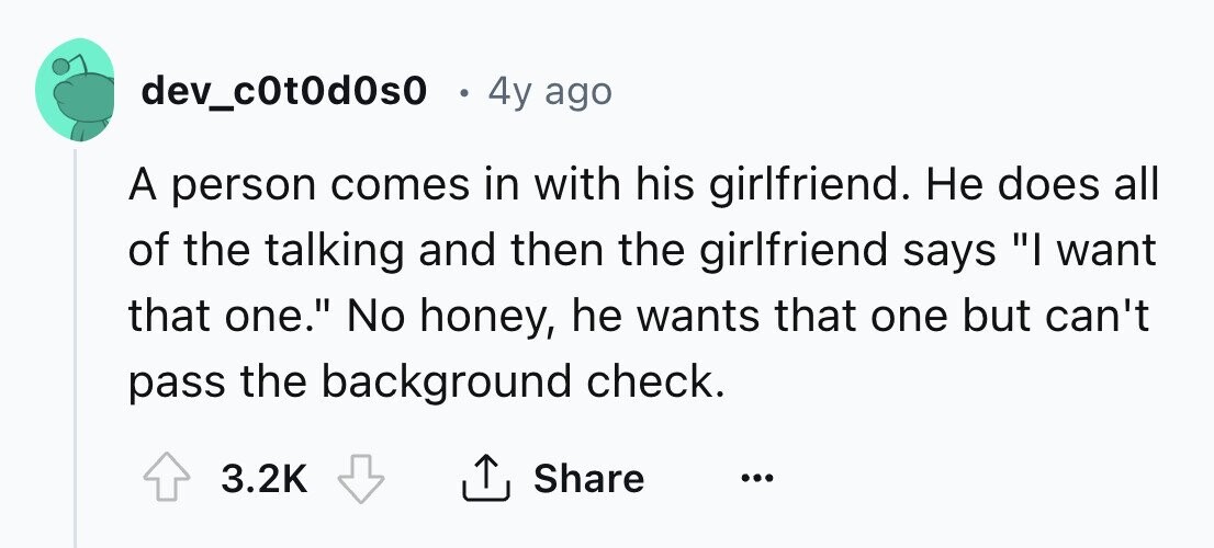 dev_c0t0d0s0 4y ago A person comes in with his girlfriend. Не does all of the talking and then the girlfriend says I want that one. No honey, he wants that one but can't pass the background check. Share 3.2K ... 