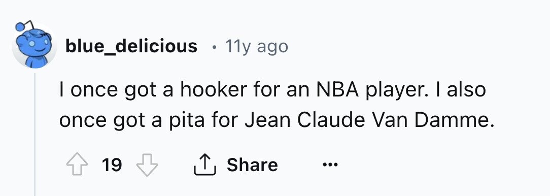 blue_delicious o 11y ago I once got a hooker for an NBA player. I also once got a pita for Jean Claude Van Damme. 19 Share ... 