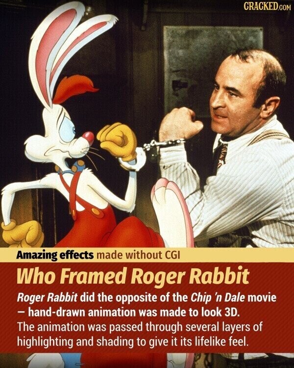 CRACKED.COM Amazing effects made without CGI Who Framed Roger Rabbit Roger Rabbit did the opposite of the Chip 'n Dale movie -hand-drawn animation was made to look 3D. The animation was passed through several layers of highlighting and shading to give it its lifelike feel.