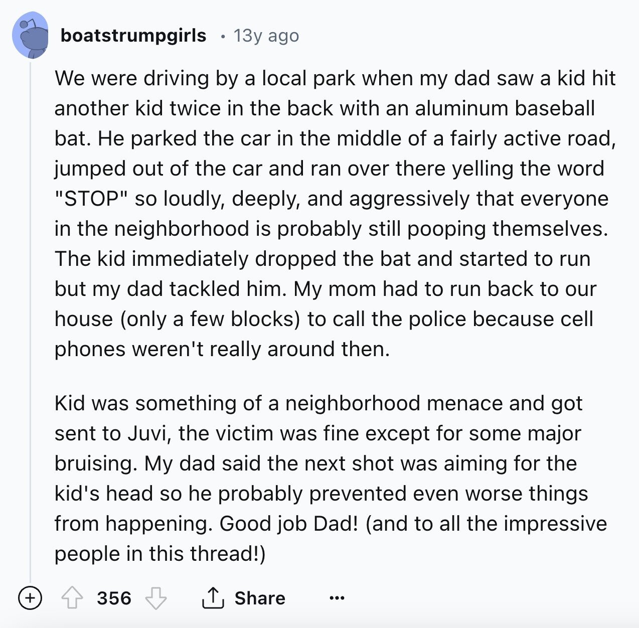 boatstrumpgirls 13y ago We were driving by a local park when my dad saw a kid hit another kid twice in the back with an aluminum baseball bat. Не parked the car in the middle of a fairly active road, jumped out of the car and ran over there yelling the word STOP so loudly, deeply, and aggressively that everyone in the neighborhood is probably still pooping themselves. The kid immediately dropped the bat and started to run but my dad tackled him. My mom had to run back to our house (only a few blocks) to call the police 