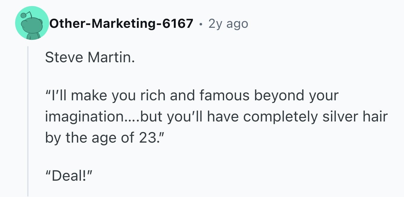 Other-Marketing-6167 . 2y ago Steve Martin. I'll make you rich and famous beyond your imagination....but you'll have completely silver hair by the age of 23. Deal!